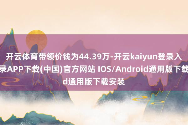 开云体育带领价钱为44.39万-开云kaiyun登录入口登录APP下载(中国)官方网站 IOS/Android通用版下载安装