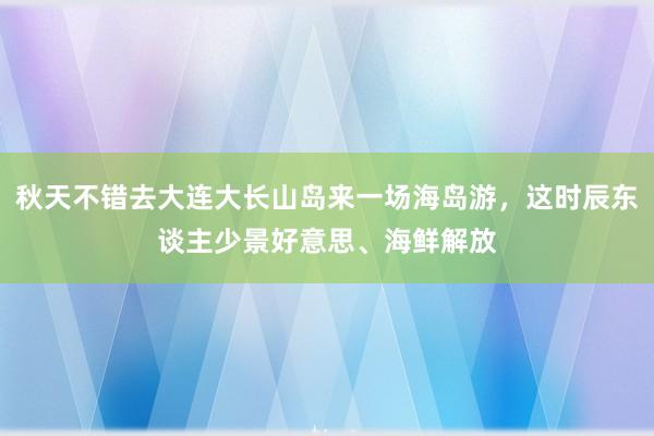 秋天不错去大连大长山岛来一场海岛游，这时辰东谈主少景好意思、海鲜解放