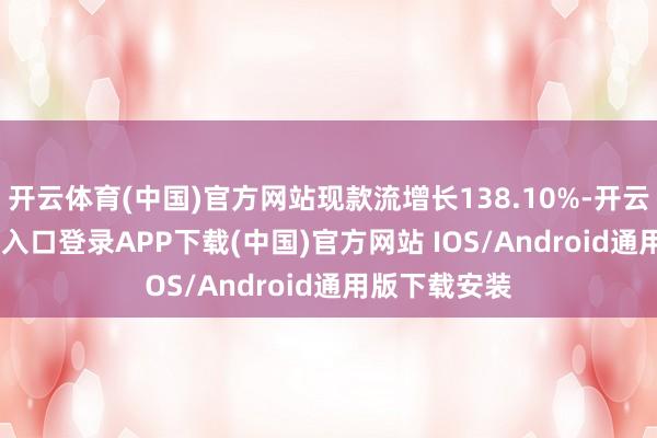 开云体育(中国)官方网站现款流增长138.10%-开云kaiyun登录入口登录APP下载(中国)官方网站 IOS/Android通用版下载安装