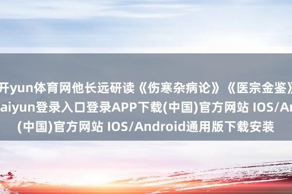 开yun体育网他长远研读《伤寒杂病论》《医宗金鉴》等中医经典-开云kaiyun登录入口登录APP下载(中国)官方网站 IOS/Android通用版下载安装