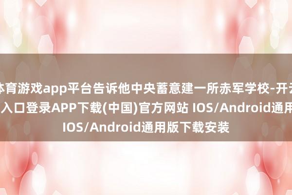 体育游戏app平台告诉他中央蓄意建一所赤军学校-开云kaiyun登录入口登录APP下载(中国)官方网站 IOS/Android通用版下载安装