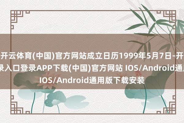 开云体育(中国)官方网站成立日历1999年5月7日-开云kaiyun登录入口登录APP下载(中国)官方网站 IOS/Android通用版下载安装