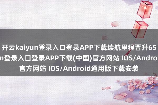 开云kaiyun登录入口登录APP下载续航里程晋升650公里-开云kaiyun登录入口登录APP下载(中国)官方网站 IOS/Android通用版下载安装