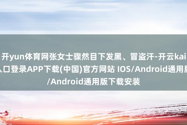 开yun体育网张女士骤然目下发黑、冒盗汗-开云kaiyun登录入口登录APP下载(中国)官方网站 IOS/Android通用版下载安装