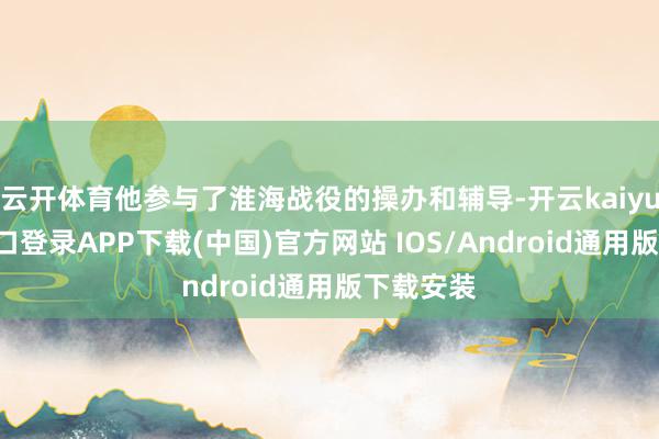 云开体育他参与了淮海战役的操办和辅导-开云kaiyun登录入口登录APP下载(中国)官方网站 IOS/Android通用版下载安装