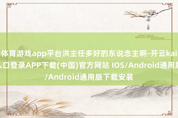 体育游戏app平台洪主任多好的东说念主啊-开云kaiyun登录入口登录APP下载(中国)官方网站 IOS/Android通用版下载安装