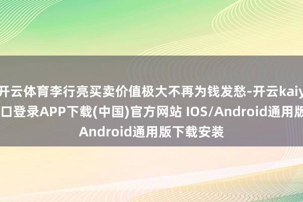 开云体育李行亮买卖价值极大不再为钱发愁-开云kaiyun登录入口登录APP下载(中国)官方网站 IOS/Android通用版下载安装