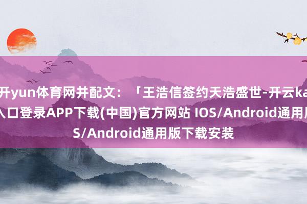 开yun体育网并配文：「王浩信签约天浩盛世-开云kaiyun登录入口登录APP下载(中国)官方网站 IOS/Android通用版下载安装