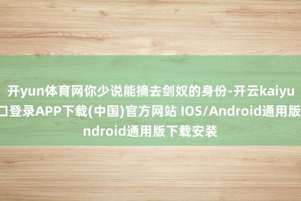 开yun体育网你少说能摘去剑奴的身份-开云kaiyun登录入口登录APP下载(中国)官方网站 IOS/Android通用版下载安装