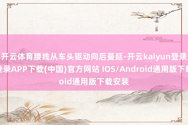 开云体育腰线从车头驱动向后蔓延-开云kaiyun登录入口登录APP下载(中国)官方网站 IOS/Android通用版下载安装
