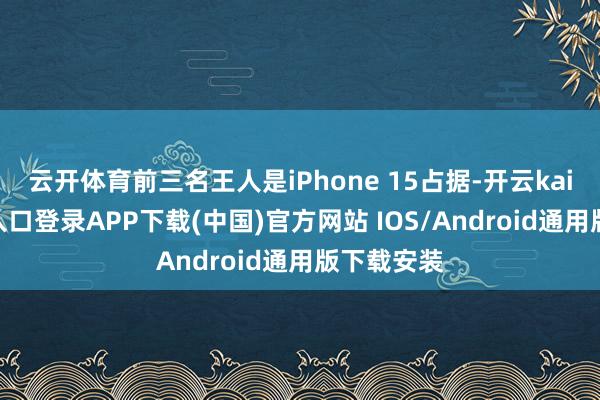 云开体育前三名王人是iPhone 15占据-开云kaiyun登录入口登录APP下载(中国)官方网站 IOS/Android通用版下载安装