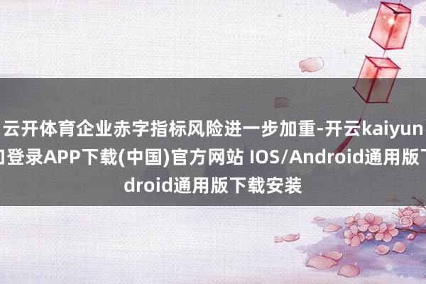 云开体育企业赤字指标风险进一步加重-开云kaiyun登录入口登录APP下载(中国)官方网站 IOS/Android通用版下载安装