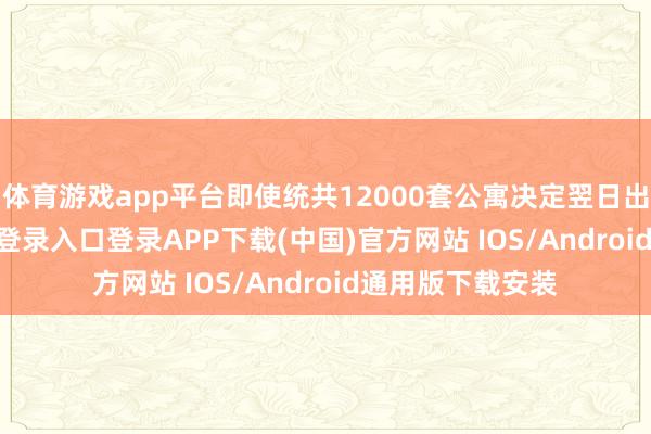 体育游戏app平台即使统共12000套公寓决定翌日出售-开云kaiyun登录入口登录APP下载(中国)官方网站 IOS/Android通用版下载安装