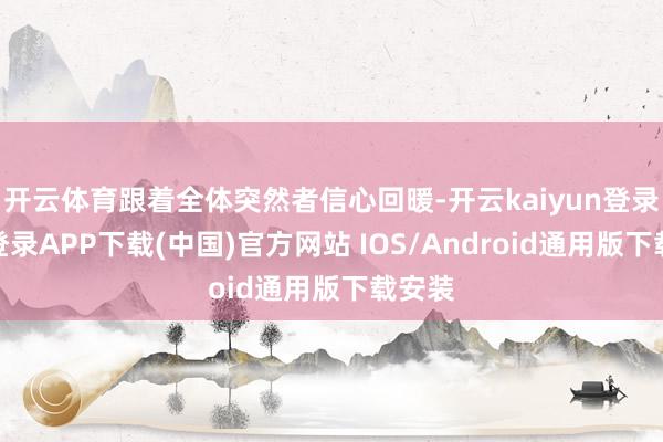 开云体育跟着全体突然者信心回暖-开云kaiyun登录入口登录APP下载(中国)官方网站 IOS/Android通用版下载安装