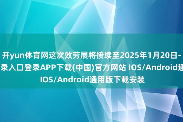 开yun体育网这次效劳展将接续至2025年1月20日-开云kaiyun登录入口登录APP下载(中国)官方网站 IOS/Android通用版下载安装