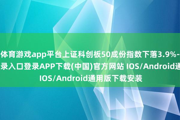 体育游戏app平台上证科创板50成份指数下落3.9%-开云kaiyun登录入口登录APP下载(中国)官方网站 IOS/Android通用版下载安装