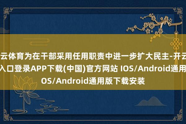开云体育为在干部采用任用职责中进一步扩大民主-开云kaiyun登录入口登录APP下载(中国)官方网站 IOS/Android通用版下载安装