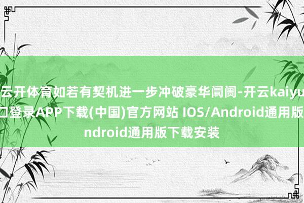 云开体育如若有契机进一步冲破豪华阛阓-开云kaiyun登录入口登录APP下载(中国)官方网站 IOS/Android通用版下载安装