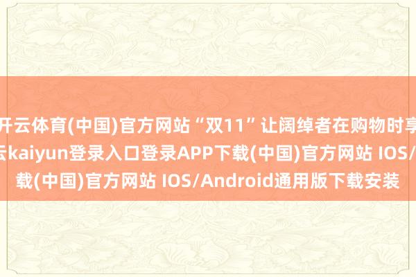 开云体育(中国)官方网站“双11”让阔绰者在购物时享受到了价钱优惠-开云kaiyun登录入口登录APP下载(中国)官方网站 IOS/Android通用版下载安装
