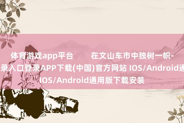 体育游戏app平台        在文山车市中独树一帜-开云kaiyun登录入口登录APP下载(中国)官方网站 IOS/Android通用版下载安装