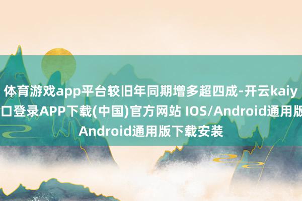 体育游戏app平台较旧年同期增多超四成-开云kaiyun登录入口登录APP下载(中国)官方网站 IOS/Android通用版下载安装