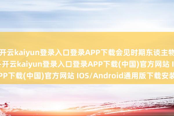 开云kaiyun登录入口登录APP下载会见时期东谈主物！11月29日至30日-开云kaiyun登录入口登录APP下载(中国)官方网站 IOS/Android通用版下载安装