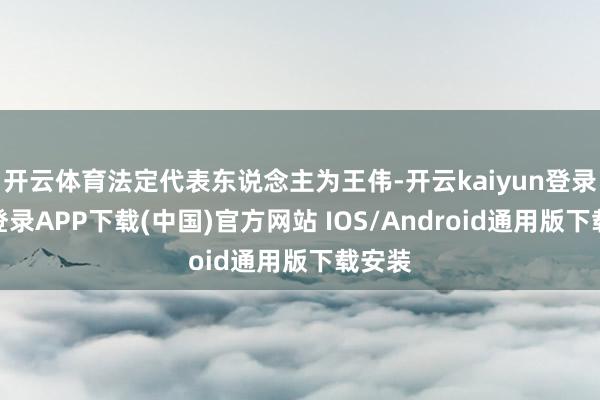 开云体育法定代表东说念主为王伟-开云kaiyun登录入口登录APP下载(中国)官方网站 IOS/Android通用版下载安装