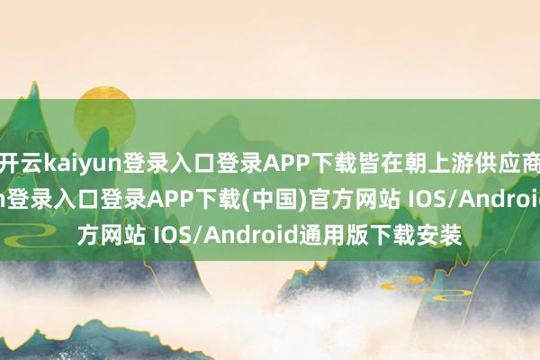 开云kaiyun登录入口登录APP下载皆在朝上游供应商压价-开云kaiyun登录入口登录APP下载(中国)官方网站 IOS/Android通用版下载安装
