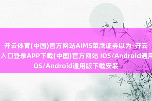 开云体育(中国)官方网站　　AIMS荣鹰证券以为-开云kaiyun登录入口登录APP下载(中国)官方网站 IOS/Android通用版下载安装