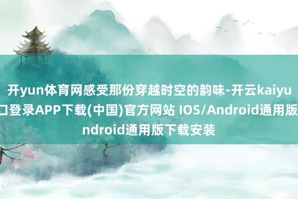 开yun体育网感受那份穿越时空的韵味-开云kaiyun登录入口登录APP下载(中国)官方网站 IOS/Android通用版下载安装