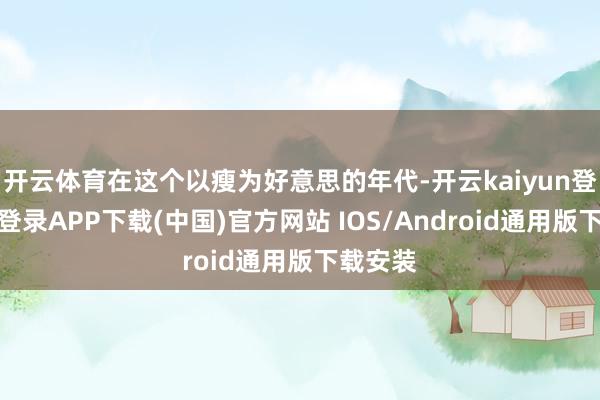 开云体育在这个以瘦为好意思的年代-开云kaiyun登录入口登录APP下载(中国)官方网站 IOS/Android通用版下载安装