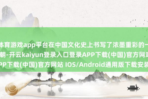 体育游戏app平台在中国文化史上书写了浓墨重彩的一笔；而军事上的唐朝-开云kaiyun登录入口登录APP下载(中国)官方网站 IOS/Android通用版下载安装
