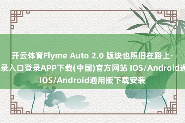 开云体育Flyme Auto 2.0 版块也照旧在路上-开云kaiyun登录入口登录APP下载(中国)官方网站 IOS/Android通用版下载安装