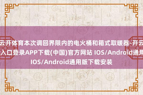 云开体育　　本次调回界限内的电火桶和箱式取暖器-开云kaiyun登录入口登录APP下载(中国)官方网站 IOS/Android通用版下载安装