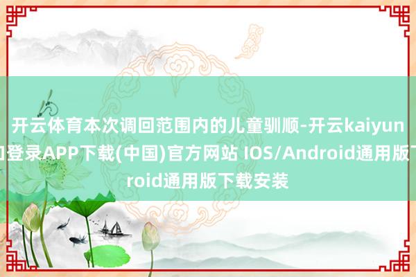 开云体育　　本次调回范围内的儿童驯顺-开云kaiyun登录入口登录APP下载(中国)官方网站 IOS/Android通用版下载安装
