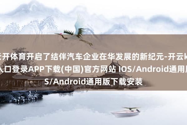 云开体育开启了结伴汽车企业在华发展的新纪元-开云kaiyun登录入口登录APP下载(中国)官方网站 IOS/Android通用版下载安装