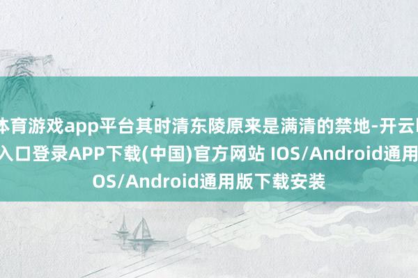 体育游戏app平台其时清东陵原来是满清的禁地-开云kaiyun登录入口登录APP下载(中国)官方网站 IOS/Android通用版下载安装