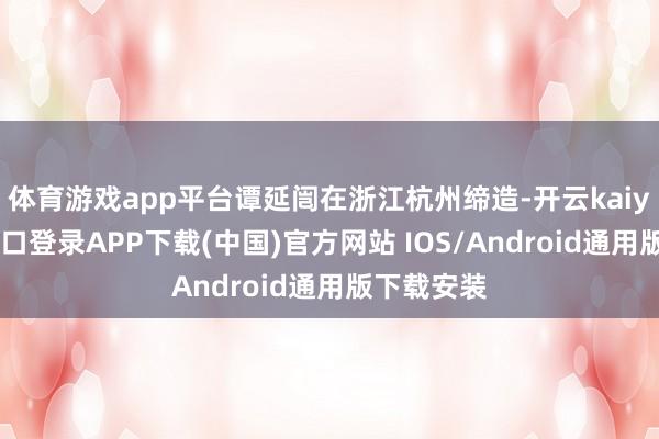 体育游戏app平台谭延闿在浙江杭州缔造-开云kaiyun登录入口登录APP下载(中国)官方网站 IOS/Android通用版下载安装