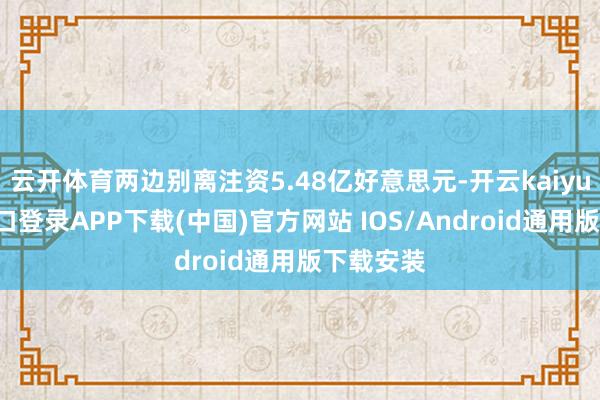 云开体育两边别离注资5.48亿好意思元-开云kaiyun登录入口登录APP下载(中国)官方网站 IOS/Android通用版下载安装