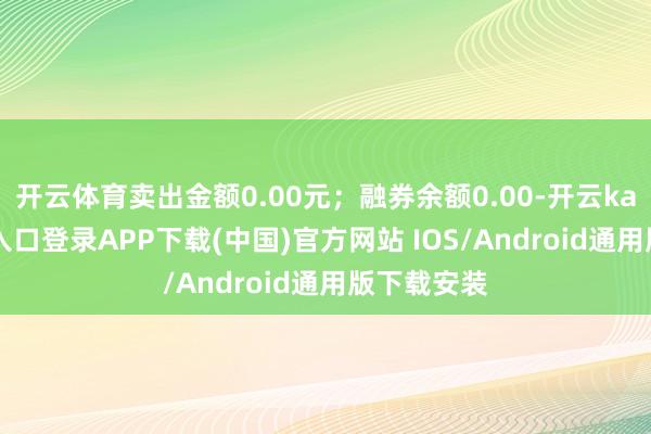 开云体育卖出金额0.00元；融券余额0.00-开云kaiyun登录入口登录APP下载(中国)官方网站 IOS/Android通用版下载安装