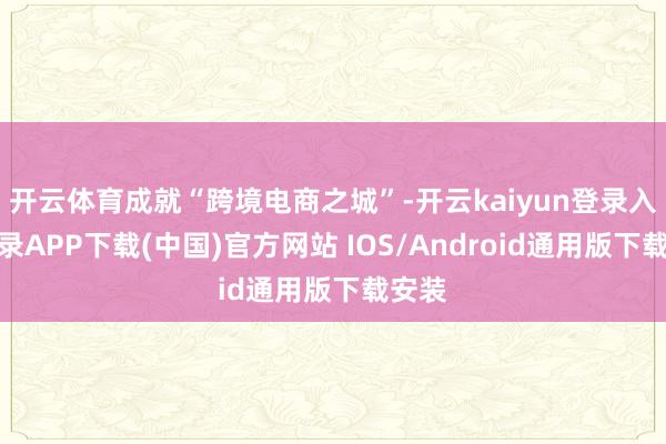 开云体育成就“跨境电商之城”-开云kaiyun登录入口登录APP下载(中国)官方网站 IOS/Android通用版下载安装