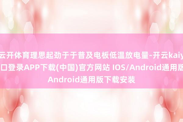 云开体育理思起劲于于普及电板低温放电量-开云kaiyun登录入口登录APP下载(中国)官方网站 IOS/Android通用版下载安装