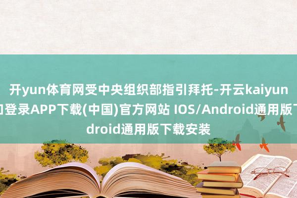 开yun体育网受中央组织部指引拜托-开云kaiyun登录入口登录APP下载(中国)官方网站 IOS/Android通用版下载安装