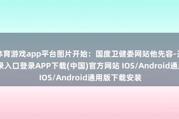 体育游戏app平台图片开始：国度卫健委网站他先容-开云kaiyun登录入口登录APP下载(中国)官方网站 IOS/Android通用版下载安装