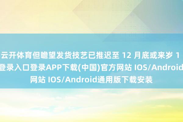 云开体育但瞻望发货技艺已推迟至 12 月底或来岁 1 月-开云kaiyun登录入口登录APP下载(中国)官方网站 IOS/Android通用版下载安装