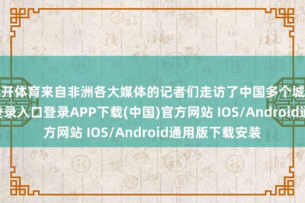 云开体育来自非洲各大媒体的记者们走访了中国多个城市-开云kaiyun登录入口登录APP下载(中国)官方网站 IOS/Android通用版下载安装