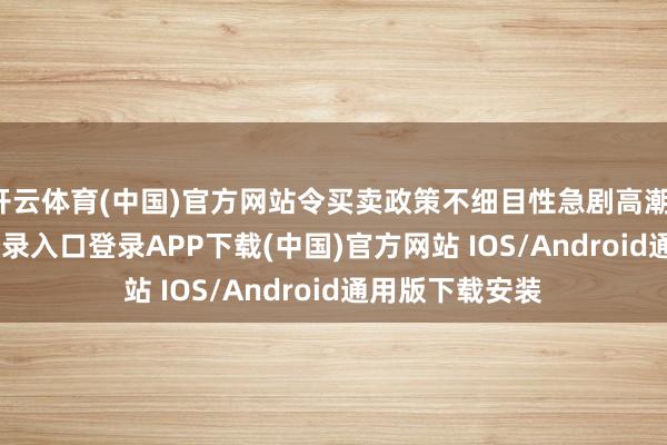 开云体育(中国)官方网站令买卖政策不细目性急剧高潮-开云kaiyun登录入口登录APP下载(中国)官方网站 IOS/Android通用版下载安装