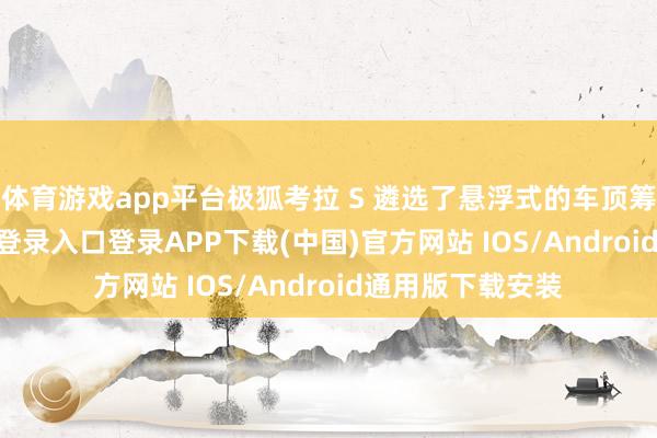 体育游戏app平台极狐考拉 S 遴选了悬浮式的车顶筹划-开云kaiyun登录入口登录APP下载(中国)官方网站 IOS/Android通用版下载安装