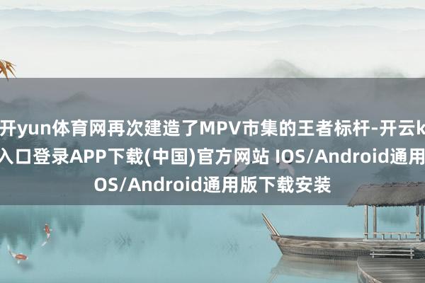 开yun体育网再次建造了MPV市集的王者标杆-开云kaiyun登录入口登录APP下载(中国)官方网站 IOS/Android通用版下载安装