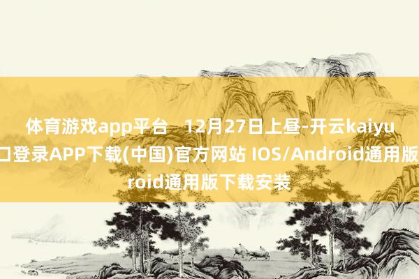 体育游戏app平台   12月27日上昼-开云kaiyun登录入口登录APP下载(中国)官方网站 IOS/Android通用版下载安装